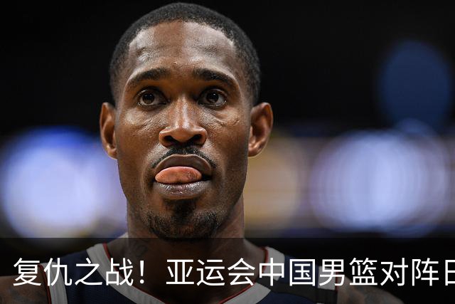 复仇之战！亚运会中国男篮对阵日本，4大底牌在手，赢球基本稳了